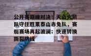 包含公开赛巅峰对决！天山火箭队守住胜果泰山赤兔队，赛艇赛场再起波澜；快速转换撕裂防线的词条