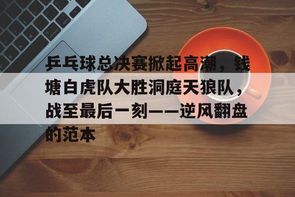 乒乓球总决赛掀起高潮，钱塘白虎队大胜洞庭天狼队，战至最后一刻——逆风翻盘的范本的简单介绍